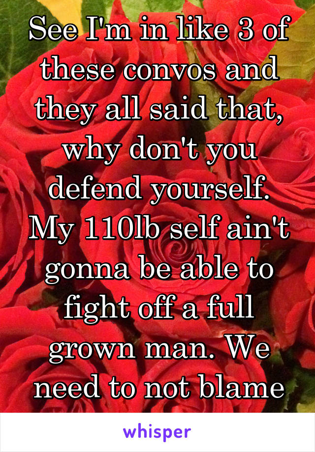 See I'm in like 3 of these convos and they all said that, why don't you defend yourself. My 110lb self ain't gonna be able to fight off a full grown man. We need to not blame the victim.