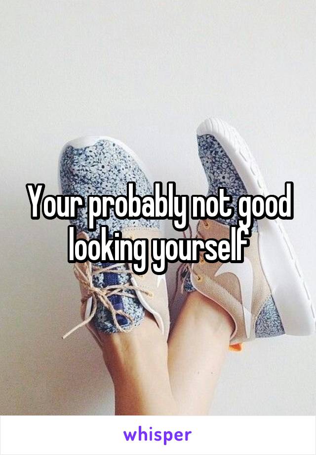 Your probably not good looking yourself