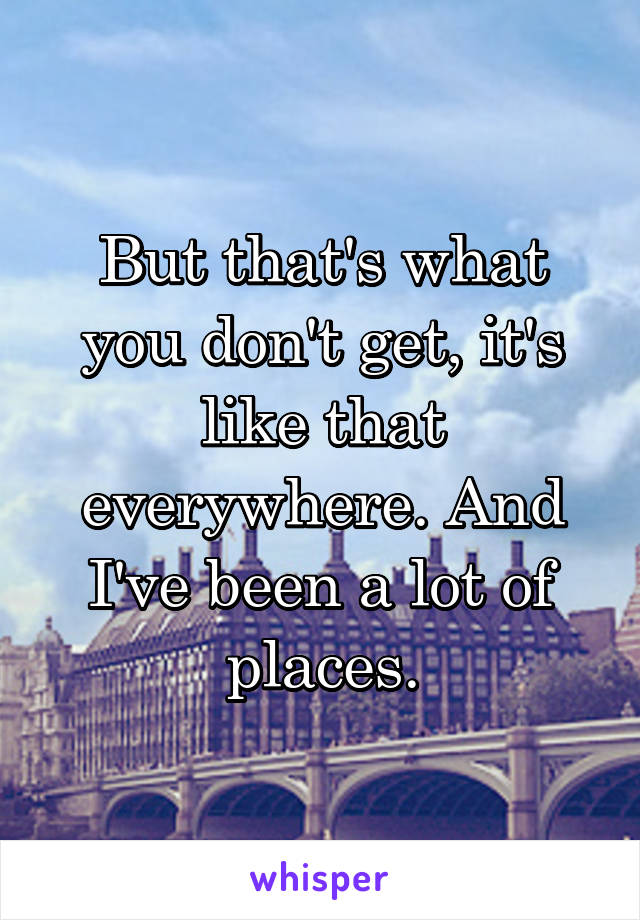 But that's what you don't get, it's like that everywhere. And I've been a lot of places.