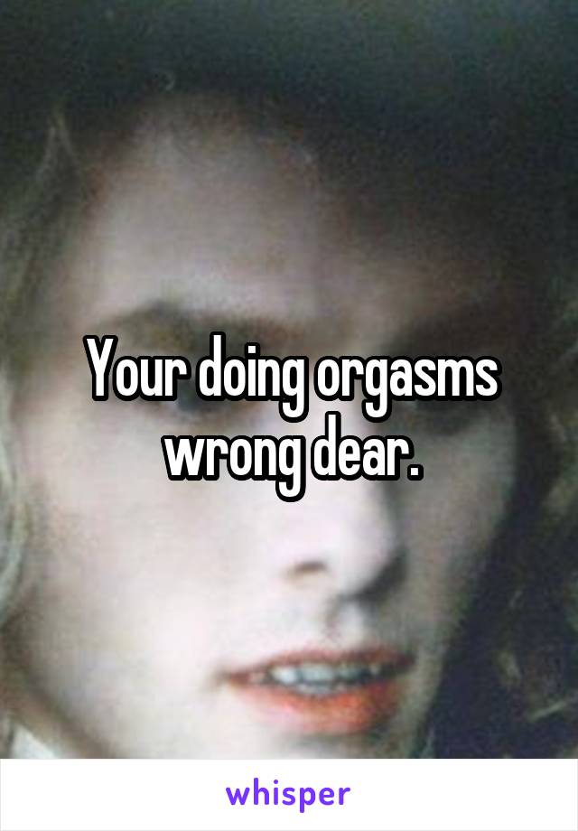 Your doing orgasms wrong dear.