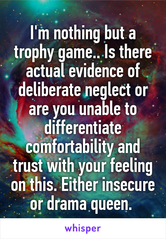 I'm nothing but a trophy game.. Is there actual evidence of deliberate neglect or are you unable to differentiate comfortability and trust with your feeling on this. Either insecure or drama queen. 