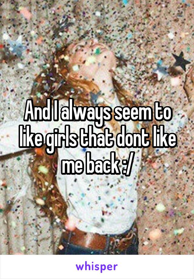 And I always seem to like girls that dont like me back :/
