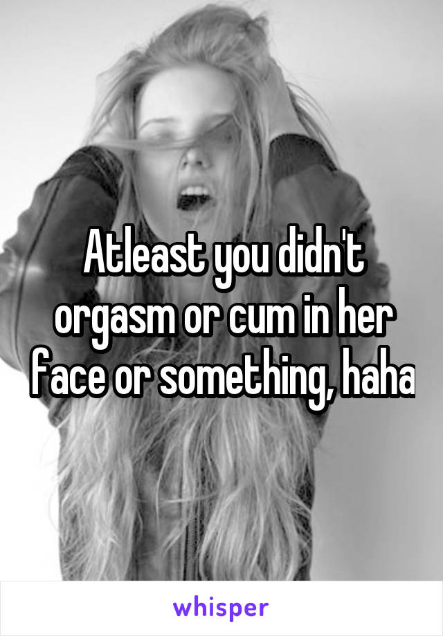 Atleast you didn't orgasm or cum in her face or something, haha