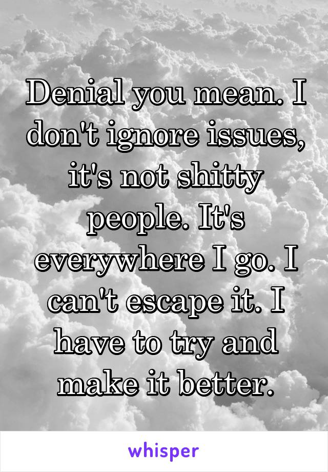 Denial you mean. I don't ignore issues, it's not shitty people. It's everywhere I go. I can't escape it. I have to try and make it better.