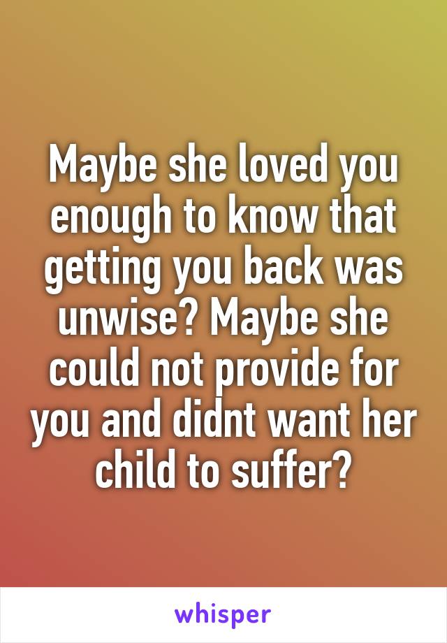 Maybe she loved you enough to know that getting you back was unwise? Maybe she could not provide for you and didnt want her child to suffer?