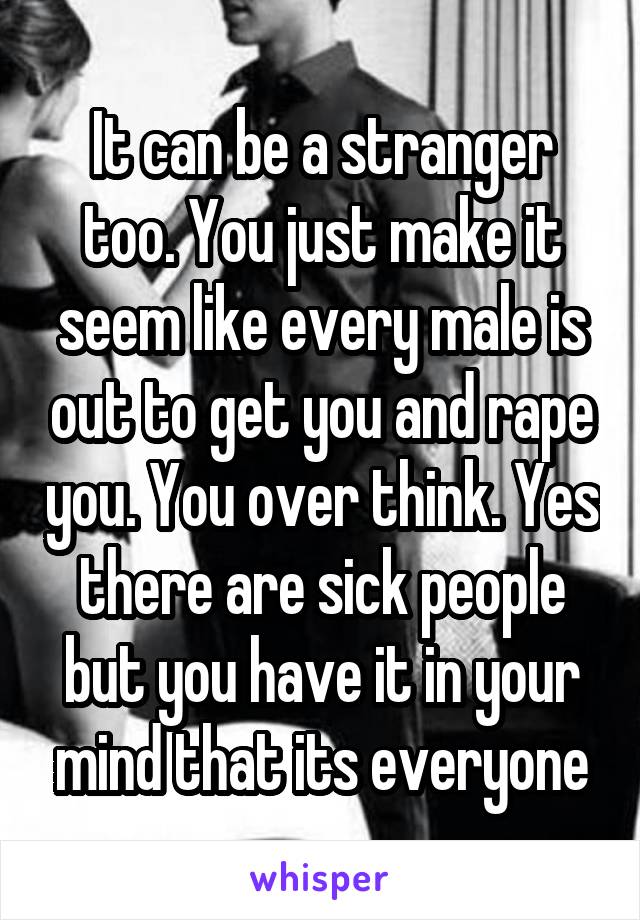 It can be a stranger too. You just make it seem like every male is out to get you and rape you. You over think. Yes there are sick people but you have it in your mind that its everyone