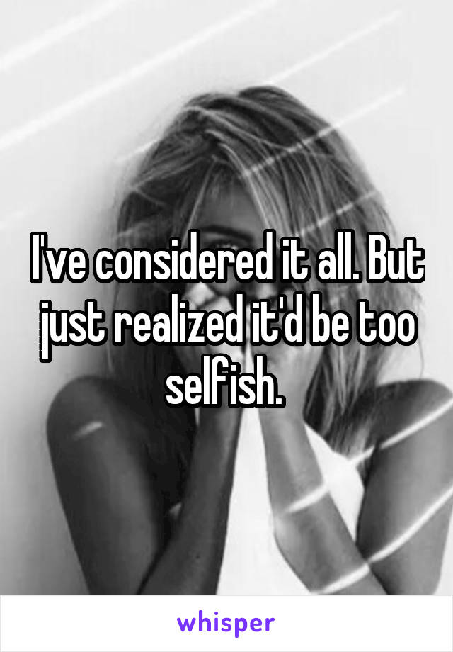 I've considered it all. But just realized it'd be too selfish. 