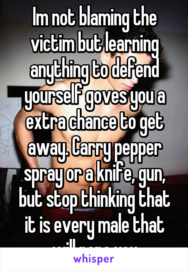 Im not blaming the victim but learning anything to defend yourself goves you a extra chance to get away. Carry pepper spray or a knife, gun, but stop thinking that it is every male that will rape you