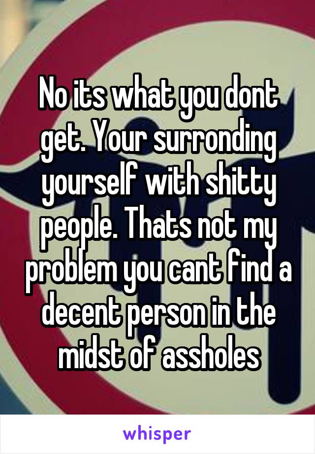 No its what you dont get. Your surronding yourself with shitty people. Thats not my problem you cant find a decent person in the midst of assholes