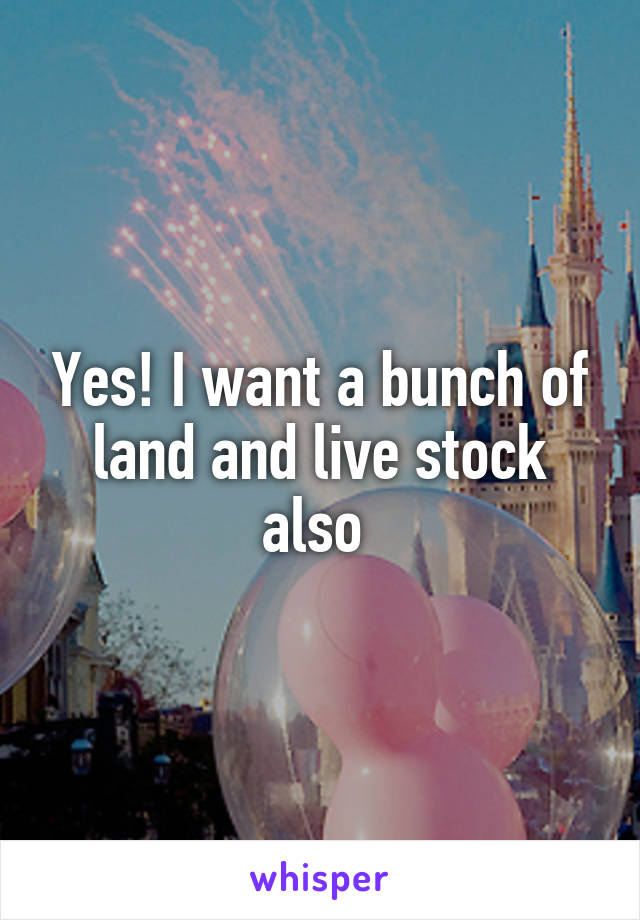 Yes! I want a bunch of land and live stock also 