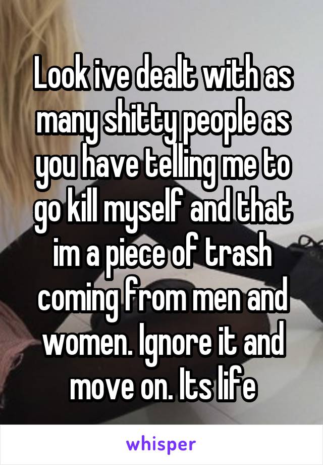 Look ive dealt with as many shitty people as you have telling me to go kill myself and that im a piece of trash coming from men and women. Ignore it and move on. Its life