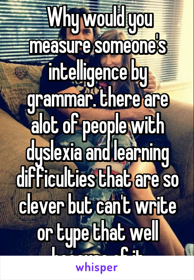  Why would you measure someone's intelligence by grammar. there are alot of people with dyslexia and learning difficulties that are so clever but can't write or type that well because of it