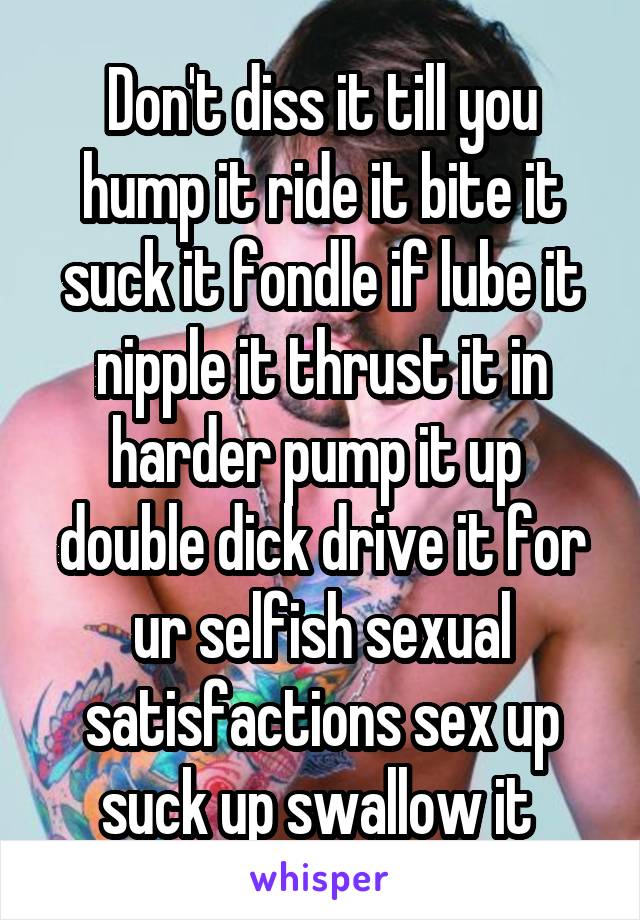 Don't diss it till you hump it ride it bite it suck it fondle if lube it nipple it thrust it in harder pump it up  double dick drive it for ur selfish sexual satisfactions sex up suck up swallow it 