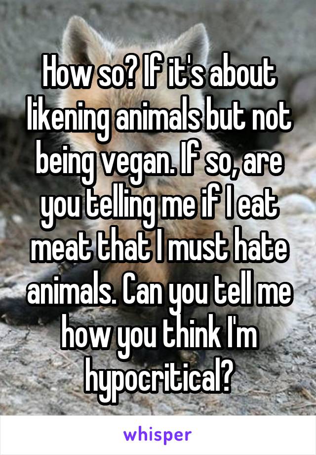 How so? If it's about likening animals but not being vegan. If so, are you telling me if I eat meat that I must hate animals. Can you tell me how you think I'm hypocritical?