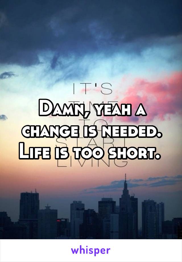 Damn, yeah a change is needed. Life is too short. 