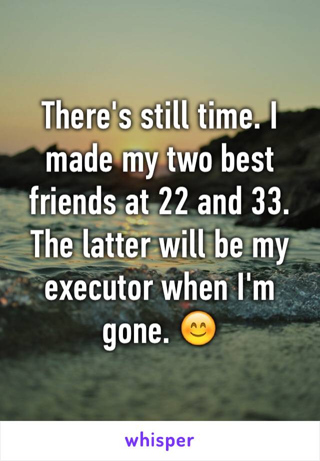 There's still time. I made my two best friends at 22 and 33. The latter will be my executor when I'm gone. 😊