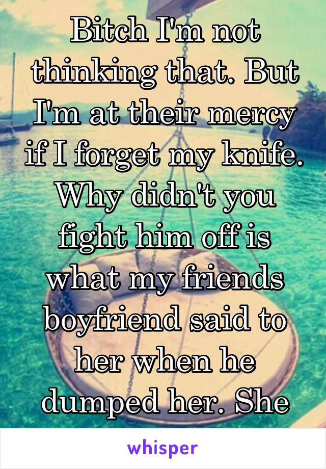 Bitch I'm not thinking that. But I'm at their mercy if I forget my knife. Why didn't you fight him off is what my friends boyfriend said to her when he dumped her. She was 7.