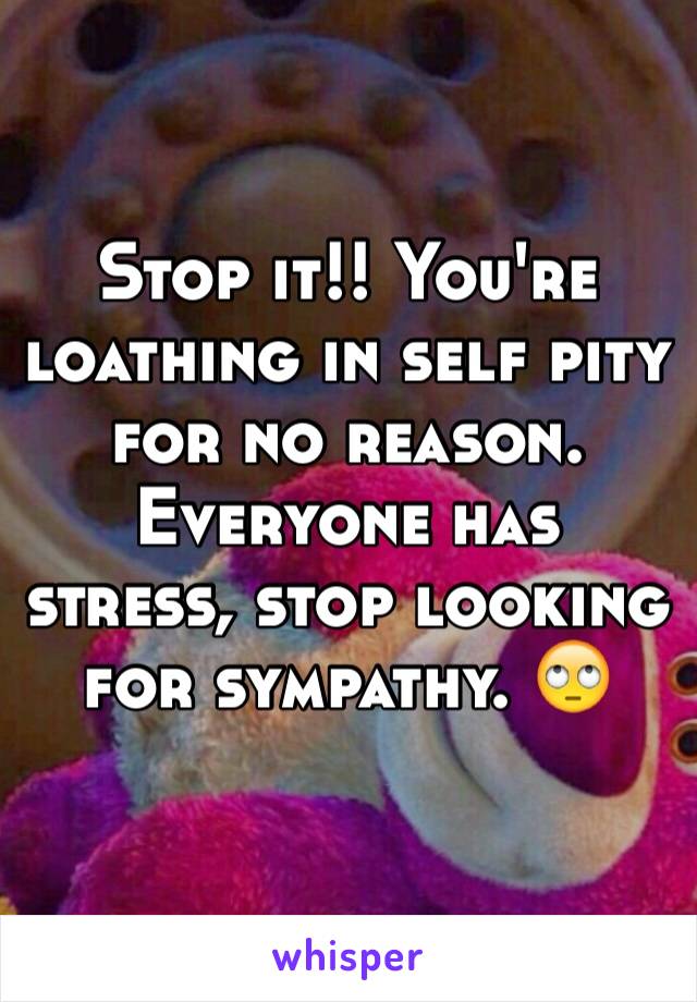 Stop it!! You're loathing in self pity for no reason. Everyone has stress, stop looking for sympathy. 🙄
