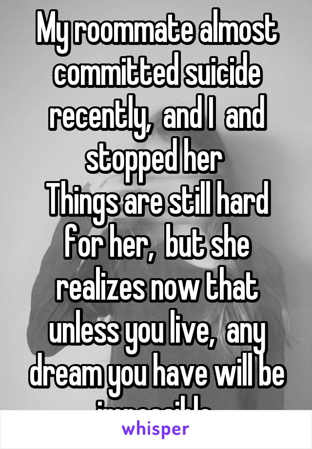 My roommate almost committed suicide recently,  and I  and stopped her 
Things are still hard for her,  but she realizes now that unless you live,  any dream you have will be impossible 