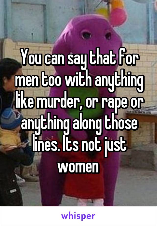 You can say that for men too with anything like murder, or rape or anything along those lines. Its not just women 