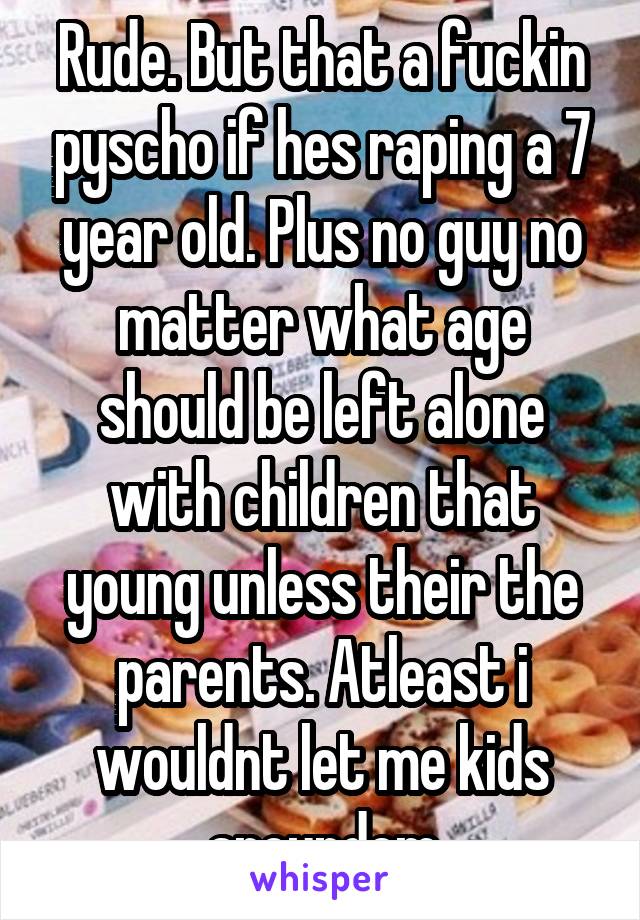 Rude. But that a fuckin pyscho if hes raping a 7 year old. Plus no guy no matter what age should be left alone with children that young unless their the parents. Atleast i wouldnt let me kids aroundem