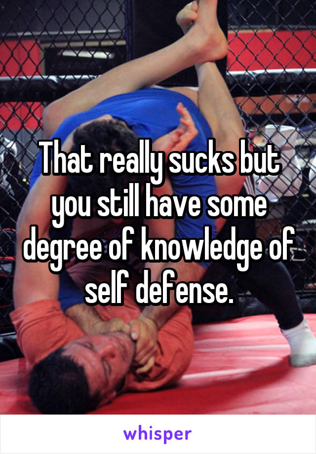 That really sucks but you still have some degree of knowledge of self defense.