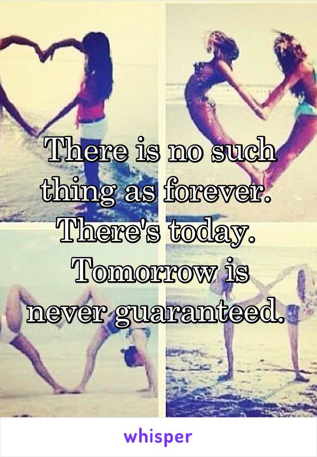 There is no such thing as forever. 
There's today. 
Tomorrow is never guaranteed. 