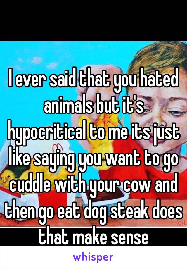 I ever said that you hated animals but it's hypocritical to me its just like saying you want to go cuddle with your cow and then go eat dog steak does that make sense 