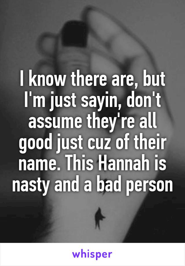 I know there are, but I'm just sayin, don't assume they're all good just cuz of their name. This Hannah is nasty and a bad person