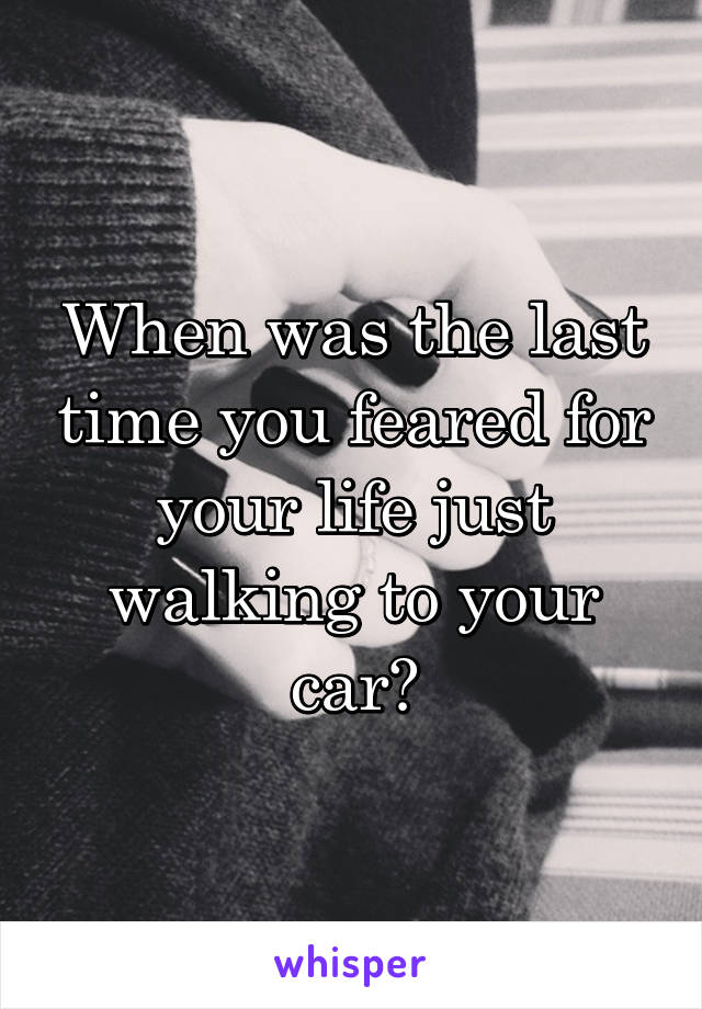 When was the last time you feared for your life just walking to your car?