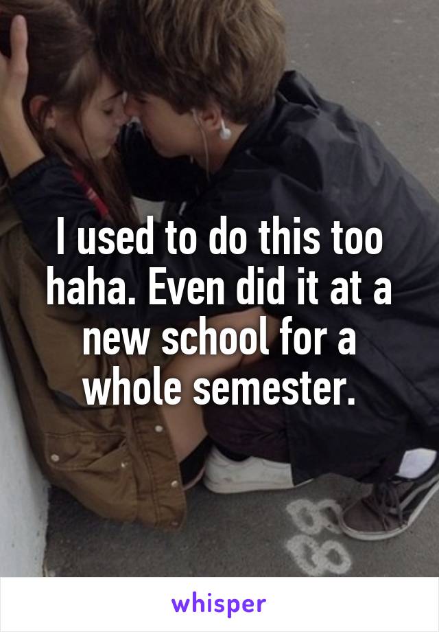 I used to do this too haha. Even did it at a new school for a whole semester.