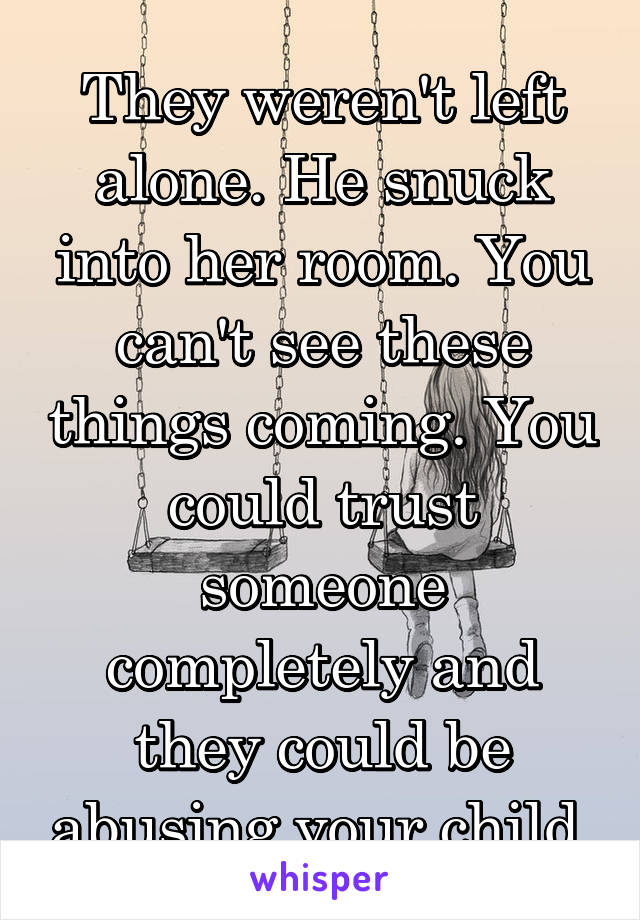 They weren't left alone. He snuck into her room. You can't see these things coming. You could trust someone completely and they could be abusing your child.