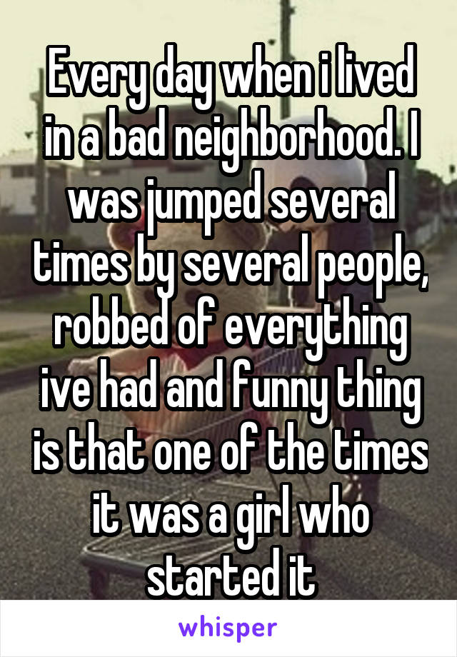 Every day when i lived in a bad neighborhood. I was jumped several times by several people, robbed of everything ive had and funny thing is that one of the times it was a girl who started it