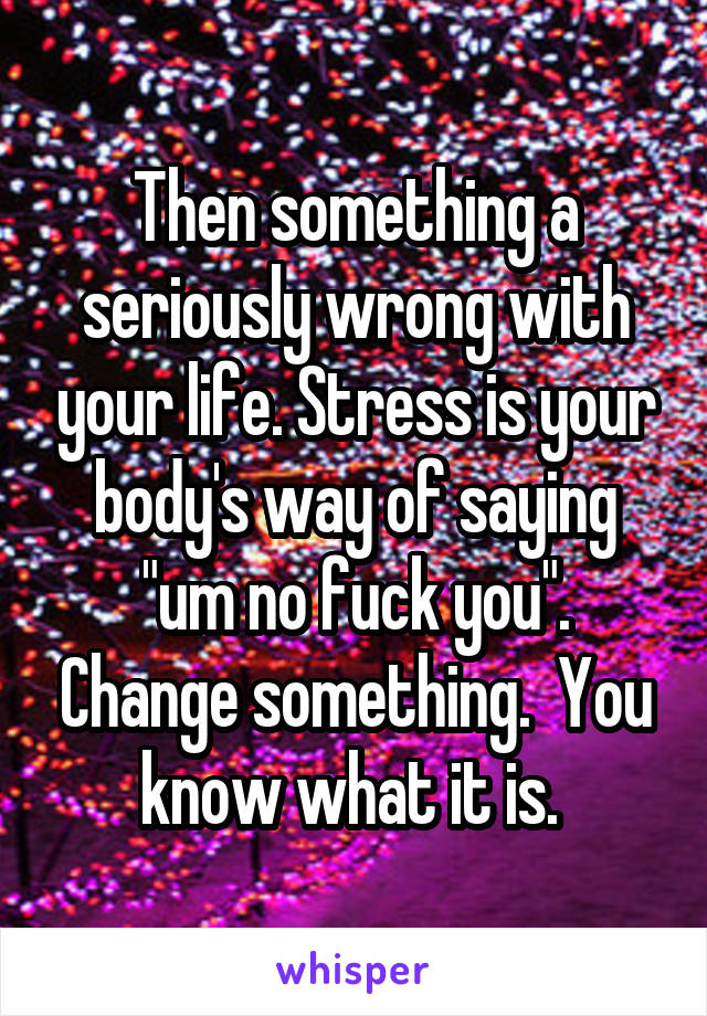 Then something a seriously wrong with your life. Stress is your body's way of saying "um no fuck you". Change something.  You know what it is. 