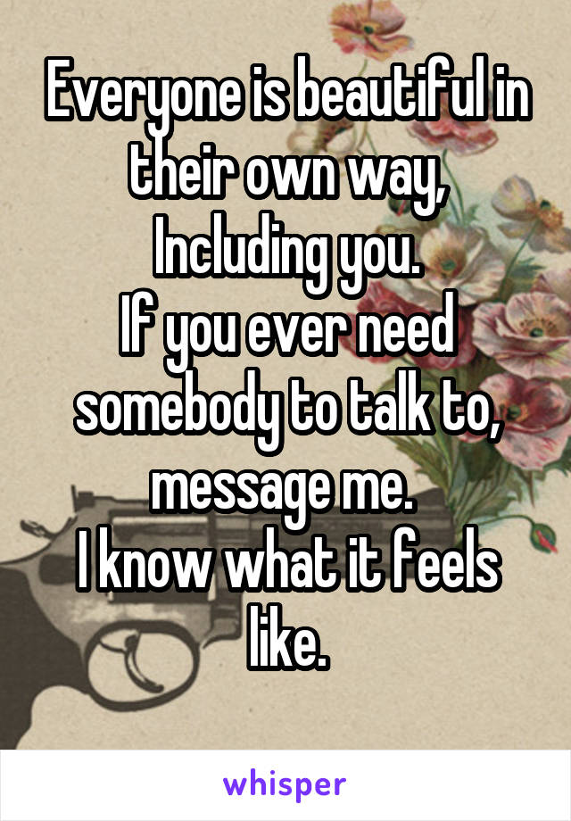 Everyone is beautiful in their own way,
Including you.
If you ever need somebody to talk to, message me. 
I know what it feels like.
