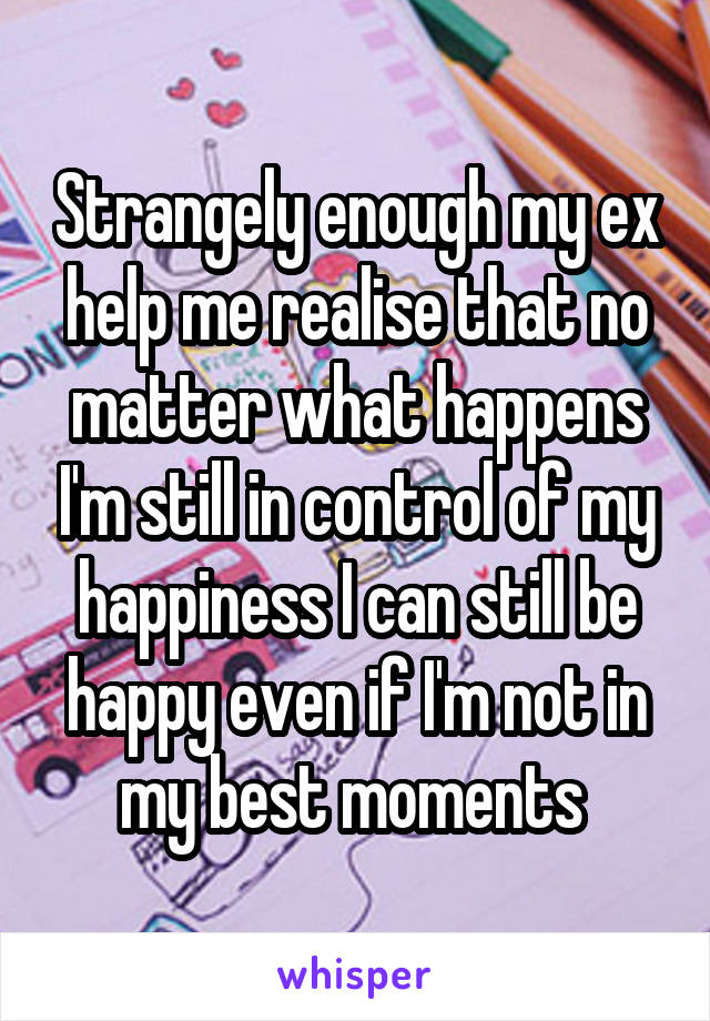 Strangely enough my ex help me realise that no matter what happens I'm still in control of my happiness I can still be happy even if I'm not in my best moments 