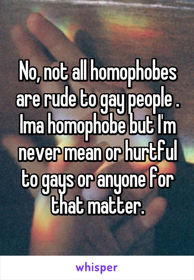 No, not all homophobes are rude to gay people . Ima homophobe but I'm never mean or hurtful to gays or anyone for that matter.