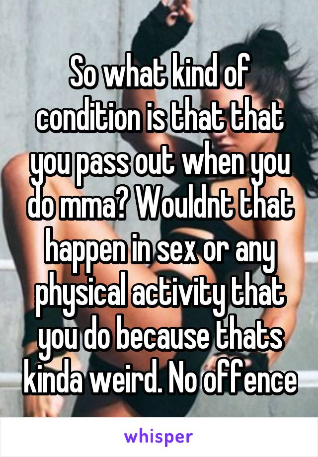 So what kind of condition is that that you pass out when you do mma? Wouldnt that happen in sex or any physical activity that you do because thats kinda weird. No offence