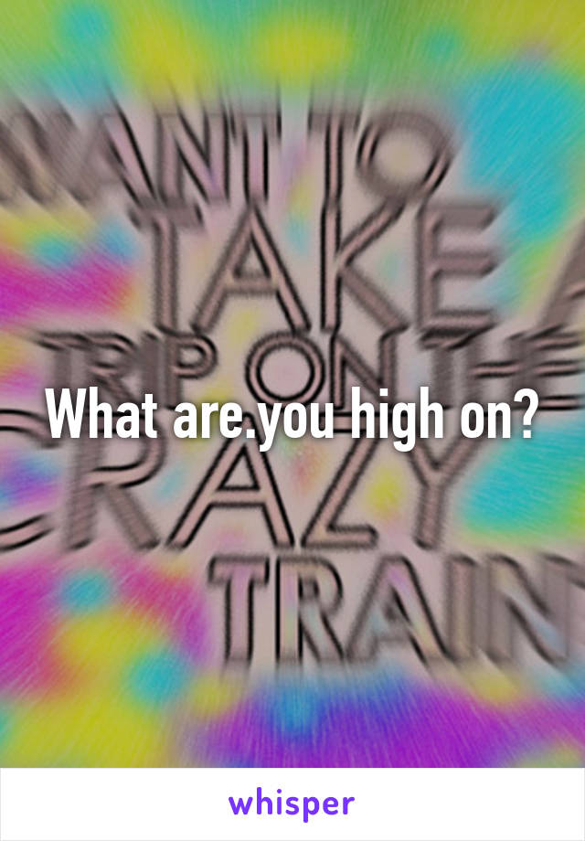 What are.you high on?