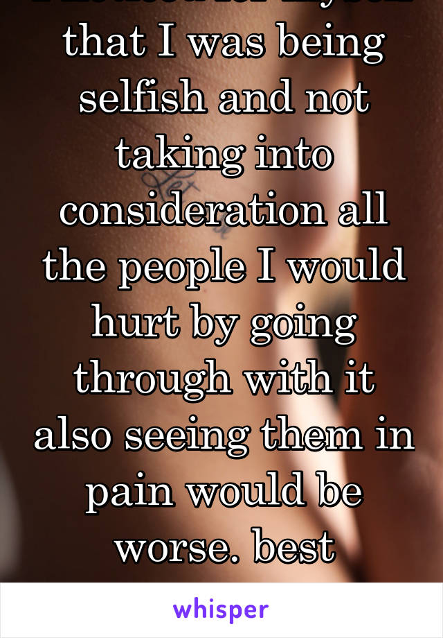 I noticed for myself that I was being selfish and not taking into consideration all the people I would hurt by going through with it also seeing them in pain would be worse. best decision I have made!