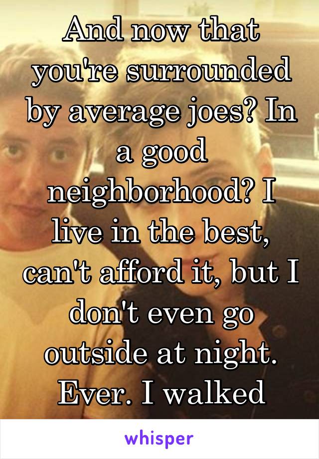 And now that you're surrounded by average joes? In a good neighborhood? I live in the best, can't afford it, but I don't even go outside at night. Ever. I walked home once.