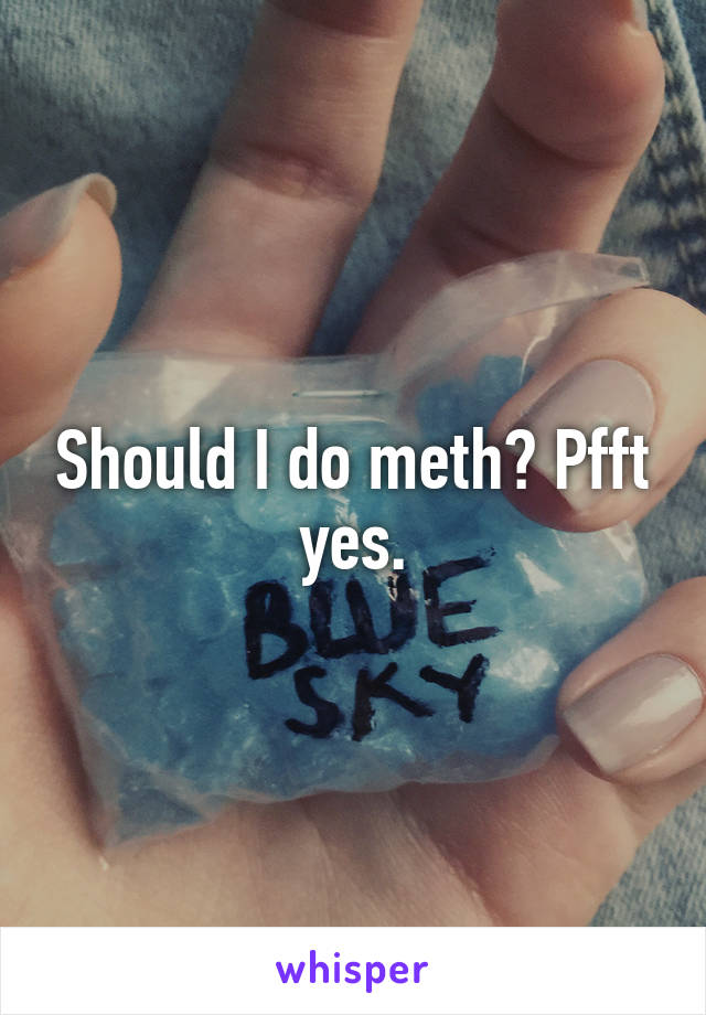 Should I do meth? Pfft yes.