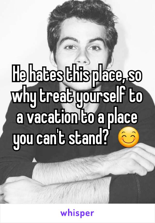 He hates this place, so why treat yourself to a vacation to a place you can't stand?  😊