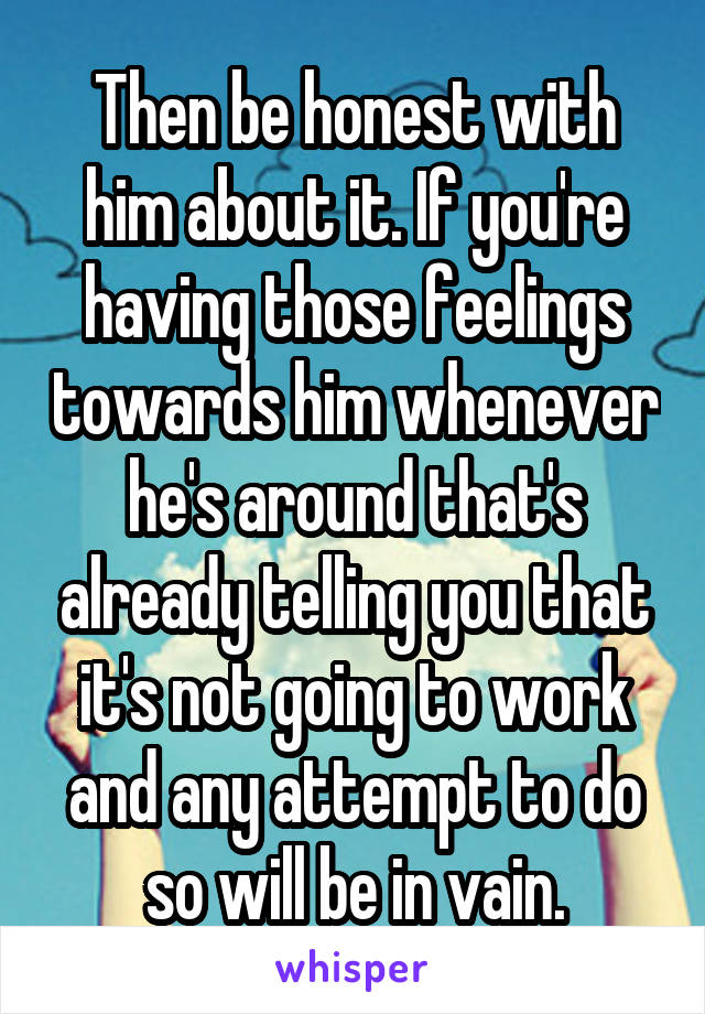 Then be honest with him about it. If you're having those feelings towards him whenever he's around that's already telling you that it's not going to work and any attempt to do so will be in vain.