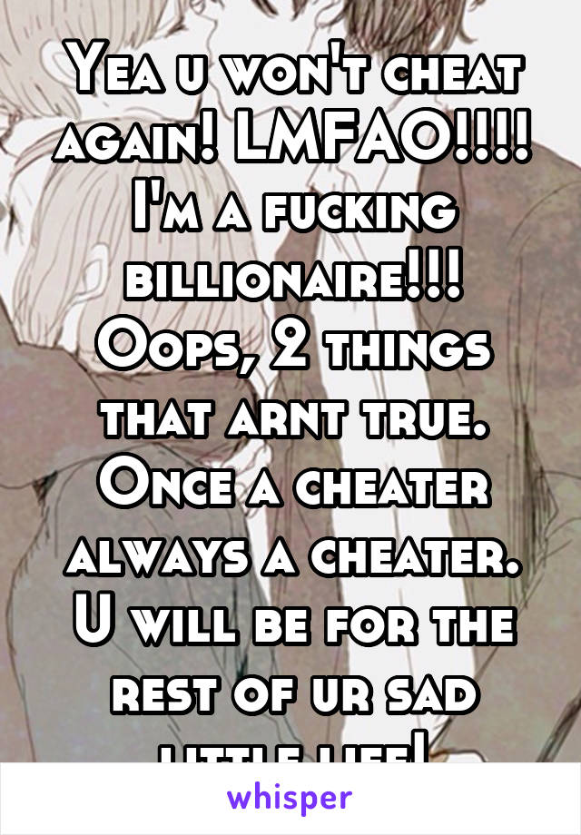 Yea u won't cheat again! LMFAO!!!! I'm a fucking billionaire!!! Oops, 2 things that arnt true. Once a cheater always a cheater. U will be for the rest of ur sad little life!