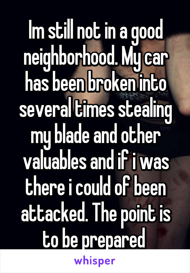 Im still not in a good neighborhood. My car has been broken into several times stealing my blade and other valuables and if i was there i could of been attacked. The point is to be prepared 