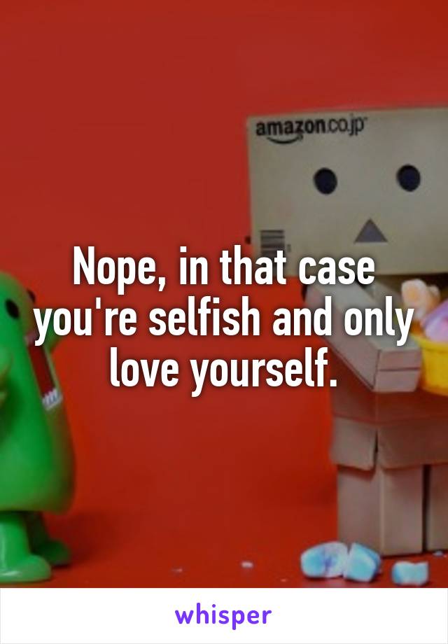 Nope, in that case you're selfish and only love yourself.