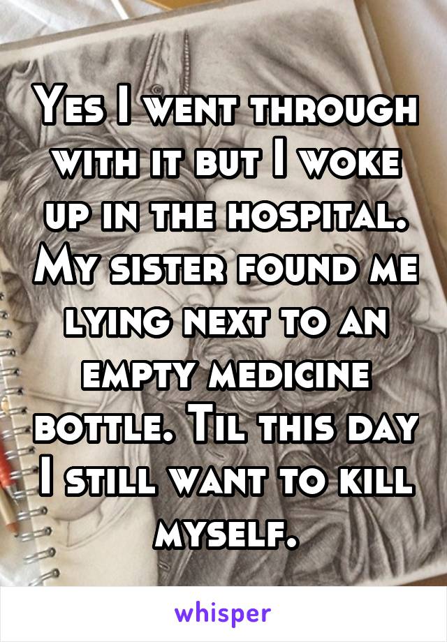 Yes I went through with it but I woke up in the hospital. My sister found me lying next to an empty medicine bottle. Til this day I still want to kill myself.