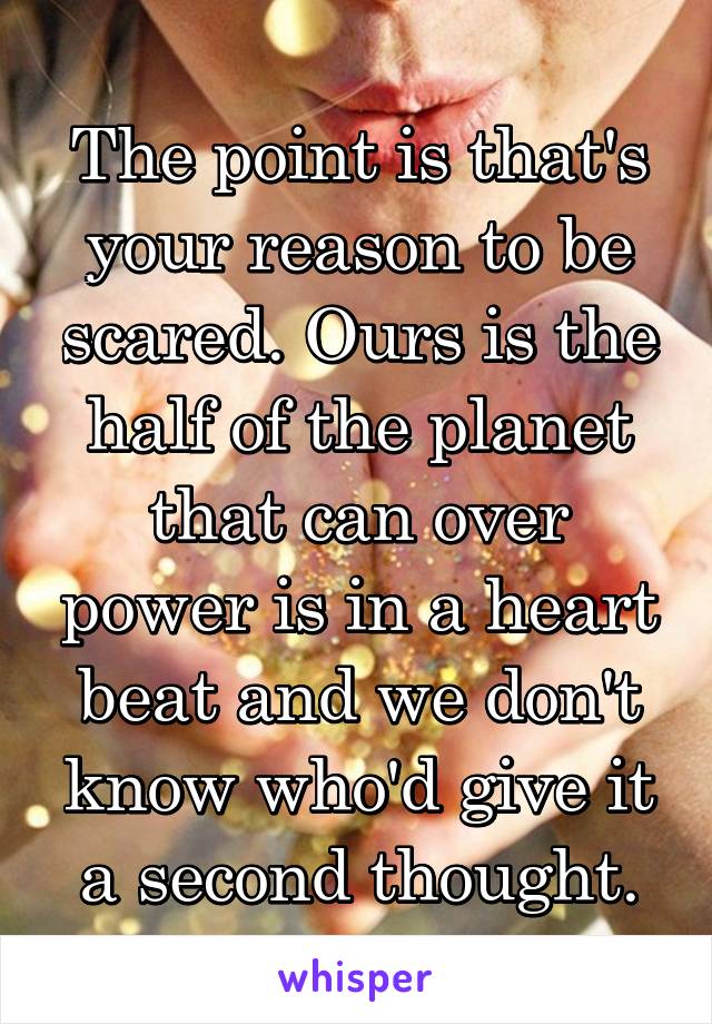 The point is that's your reason to be scared. Ours is the half of the planet that can over power is in a heart beat and we don't know who'd give it a second thought.