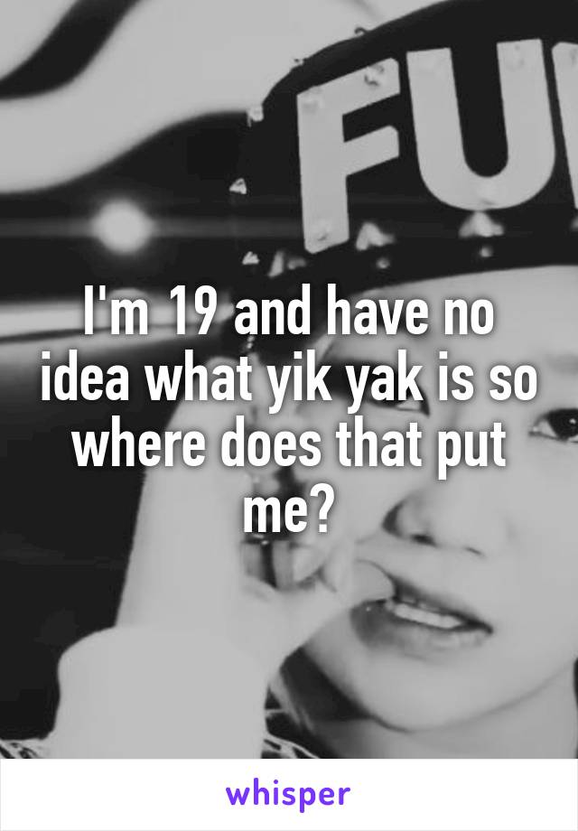 I'm 19 and have no idea what yik yak is so where does that put me?